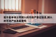 能不能申请公开别人的不动产登记信息,别人的不动产信息能查吗