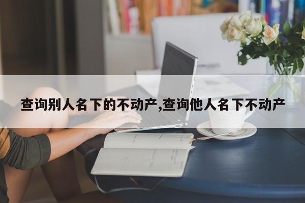 查询别人名下的不动产,查询他人名下不动产
